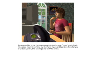 Romeo grumbled by the computer wondering what to write, “Hmm” he pondered,
“How about How I Never Write my Own Term Papers and Spend my Time Partying
by Victoria London, that should get her an A” he smiled.
 