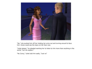 “No,” she pushed him off her holding her arms out and turning around to face
him. Corey could see the tears on her face now.

“Juliet please,” he pleaded wanting her to listen to him more than anything in the
world, “Let me explain.”

“No Corey,” Juliet told him sadly, “Just no”
 
