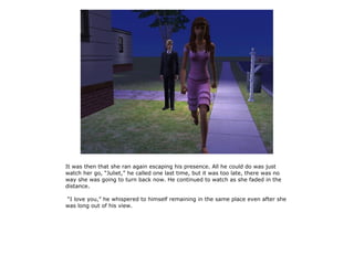 It was then that she ran again escaping his presence. All he could do was just
watch her go, “Juliet,” he called one last time, but it was too late, there was no
way she was going to turn back now. He continued to watch as she faded in the
distance.

“I love you,” he whispered to himself remaining in the same place even after she
was long out of his view.
 