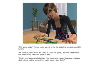 “This game sucks!” Victoria yelled glaring at the the sticks that she just caused to
tumble.

“Oh come on, Don't Wake the Llama is a very fun game,” Rosaline joked beside
her, she actually hated this game as well.

“NO it's not!” Victoria yelled at her, “It's stupid, who cares if I can add a freaking
stick without making some others crash, cause I sure don't!”
 