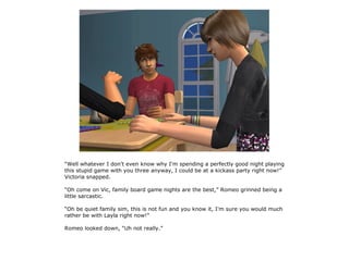 “Well whatever I don't even know why I'm spending a perfectly good night playing
this stupid game with you three anyway, I could be at a kickass party right now!”
Victoria snapped.

“Oh come on Vic, family board game nights are the best,” Romeo grinned being a
little sarcastic.

“Oh be quiet family sim, this is not fun and you know it, I'm sure you would much
rather be with Layla right now!”

Romeo looked down, “Uh not really.”
 