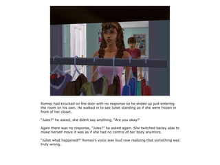 Romeo had knocked on the door with no response so he ended up just entering
the room on his own. He walked in to see Juliet standing as if she were frozen in
front of her closet.

“Jules?” he asked, she didn't say anything, “Are you okay?'

Again there was no response, “Jules?” he asked again. She twitched barley able to
make herself move it was as if she had no control of her body anymore.

“Juliet what happened?” Romeo's voice was loud now realizing that something was
truly wrong.
 