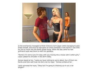 In the end Romeo managed to finish Victoria's term paper while managing to pass
finals himself, and since he had spent an entire semester in the dorms it was time
for him to move into the family greek house. When the day came his new
girlfriend Layla was there to wish him goodbye.

“Romeo I'm not to sure I'm okay with you moving into a house with 5 other girls,”
Layla rubbed his shoulder in the dorm lobby.

Romeo dazed at her, “Layla you have nothing to worry about, four of them are
family and Vicki well trust me she's not my type,” Romeo smiled at her.

Layla narrowed her eyes, “Okay but I'm going to checking up on you a lot
alright?”
 