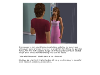 She managed to turn around feeling tears building up behind her eyes, it was
taking every ounce of energy in her body to avoid them from falling, she glared at
Romeo, “I'm fine! Just needed to change out of that stupid dress!” Juliet retorted
though it was obvious from her shaking voice that she wasn't.

“Juliet what happened?” Romeo stared at her concerned.

Juliet just glared at him trying her hardest still not to cry, they stood in silence for
about 5 seconds just staring at each other.
 