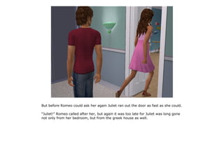 But before Romeo could ask her again Juliet ran out the door as fast as she could.

“Juliet!” Romeo called after her, but again it was too late for Juliet was long gone
not only from her bedroom, but from the greek house as well.
 