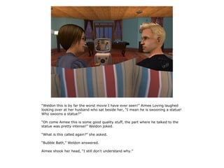 “Weldon this is by far the worst movie I have ever seen!” Aimee Loving laughed
looking over at her husband who sat beside her, “I mean he is swooning a statue!
Who swoons a statue?”

“Oh come Aimee this is some good quality stuff, the part where he talked to the
statue was pretty intense!” Weldon joked.

“What is this called again?” she asked.

“Bubble Bath,” Weldon answered.

Aimee shook her head, “I still don't understand why.”
 