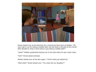 Aimee looked over at the television for a second and then back at Weldon, “Oh
now I get it, so he's taking a bubble bath, but still what is the plot to this movie?
Who decided to write a movie about a guy taking a bubble bath?”

“Juliet?” Weldon questioned looking over to the side where he saw a door close.

“Huh?” Aimee asked confused.

Weldon looked over at the door again, “I think Juliet just walked by.”

“Wait what?” Aimee looked over, “You mean like our daughter?”
 