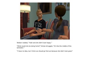 Weldon nodded, “Yeah and she didn't look happy.”

“What would she be doing home?” Aimee shrugged, “It's like the middle of the
semester.”

“I have no idea, but I think we should go find out because she didn't look good.”
 