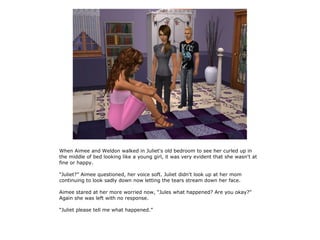 When Aimee and Weldon walked in Juliet's old bedroom to see her curled up in
the middle of bed looking like a young girl, it was very evident that she wasn't at
fine or happy.

“Juliet?” Aimee questioned, her voice soft. Juliet didn't look up at her mom
continuing to look sadly down now letting the tears stream down her face.

Aimee stared at her more worried now, “Jules what happened? Are you okay?”
Again she was left with no response.

“Juliet please tell me what happened.”
 
