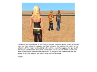 Layla watched them leave at first feeling amused that they would finally be off her
hair, but then suddenly a wave a fear flew threw as she realized the reality of her
situation. If her magic continued to not work how was she supposed to get back?
Her magic was the only thing that would allow her to survive, and if it was gone
what other option did she have but to die. As much as she hated what she was
about to do, she realized she didn't have much of a choice.

“Wait!”
 