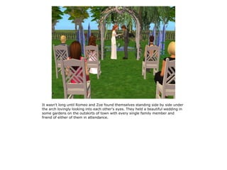 It wasn't long until Romeo and Zoe found themselves standing side by side under
the arch lovingly looking into each other's eyes. They held a beautiful wedding in
some gardens on the outskirts of town with every single family member and
friend of either of them in attendance.
 