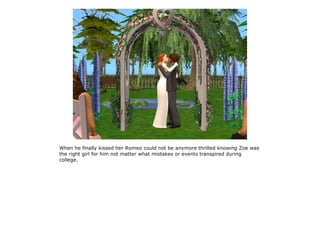 When he finally kissed her Romeo could not be anymore thrilled knowing Zoe was
the right girl for him not matter what mistakes or events transpired during
college.
 