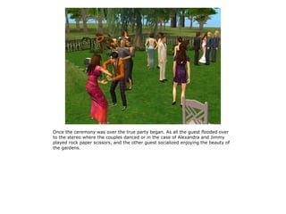 Once the ceremony was over the true party began. As all the guest flooded over
to the stereo where the couples danced or in the case of Alexandra and Jimmy
played rock paper scissors, and the other guest socialized enjoying the beauty of
the gardens.
 