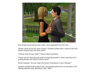 One couple found themselves a little more separated from the rest.

“Ronan could we be any more cheesy?” Rosaline asked with a smile as she and
Ronan swayed back and forth slowly.

“Cheesy what do you mean?” Ronan asked surprised.

“Ronan we are slow dancing under a freaking gondola! I mean seriously we're
putting Romeo and Juliet to shame here!”

Ronan laughed, “Do you mean the literary characters or your siblings?”

Rosaline smiled thinking about that, she glanced behind him to see both of her
siblings blissfully slow dancing as well, “Both.”
 