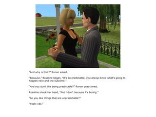 “And why is that?” Ronan asked.

“Because,” Rosaline began, “It's so predictable, you always know what's going to
happen next and the outcome.”

“And you don't like being predictable?” Ronan questioned.

Rosaline shook her head, “Not I don't because it's boring.”

“So you like things that are unpredictable?”

“Yeah I do.”
 