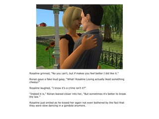 Rosaline grinned, “No you can't, but if makes you feel better I did like it.”

Ronan gave a fake loud gasp, “What! Rosaline Loving actually liked something
cheesy!”

Rosaline laughed, “I know it's a crime isn't it?”

“Indeed it is,” Ronan leaned closer into her, “But sometimes it's better to break
the law.”

Rosaline just smiled as he kissed her again not even bothered by the fact that
they were slow dancing in a gondola anymore.
 