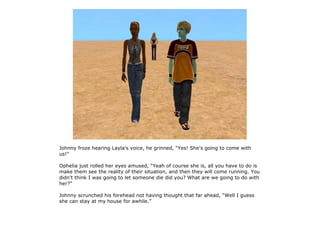 Johnny froze hearing Layla's voice, he grinned, “Yes! She's going to come with
us!”

Ophelia just rolled her eyes amused, “Yeah of course she is, all you have to do is
make them see the reality of their situation, and then they will come running. You
didn't think I was going to let someone die did you? What are we going to do with
her?”

Johnny scrunched his forehead not having thought that far ahead, “Well I guess
she can stay at my house for awhile.”
 