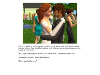 “So Mrs. Loving is being married everything you would hope for?” Romeo asked
his new wife as they stood looking into each other's eyes completely ignoring the
guests around them.

“No,” Zoe answered with a smile, “It's more than I could have hoped for.”

Romeo just grinned, “I love you Zoester.”

“I love you too Romeo.”
 