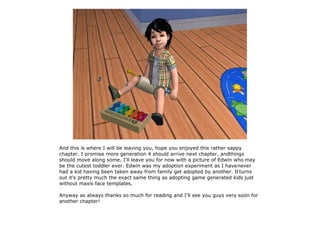 And this is where I will be leaving you, hope you enjoyed this rather sappy
chapter. I promise more generation 4 should arrive next chapter, andthings
should move along some. I'll leave you for now with a picture of Edwin who may
be the cutest toddler ever. Edwin was my adoption experiment as I have never
had a kid having been taken away from family get adopted by another. It turns
out it's pretty much the exact same thing as adopting game generated kids just
without maxis face templates.

Anyway as always thanks so much for reading and I'll see you guys very soon for
another chapter!
 