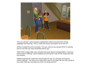 “Are you joking?” Layla scowled unpleasantly looking around at the cheap
wallpaper and flooring, “This is really the house you expect me to live in?”

Johnny crossed his arms annoyed, “Um yes, why do you always think I'm joking,
and it's not like you have anywhere else to go.”

“Well if this crappy little town actually had some decent transportation I could go
home where I belong!” Layla snapped scrunching her nose at the cheap sofa and
tiny kitchen.

Ophelia lowered her eyebrows and brought her lips in a grimace annoyed by
Layla's attitude, “You know you really don't have to be rude! We are only trying to
you know help you and keep you from not dying and all!”
 