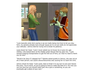 “Look basically what she's saying is we are really being nice here to let you stay
here, my parents already have enough issues as it is so we really do not appreciate
your attitude,” Johnny told her trying not to break his patience.

Layla shook her head, “Look I never asked you to house me or give me ugly
clothes,” she looked down at the shabby green blouse that lay upon her, “I just
wanted freaking transportation to get the hell out of here, so I feel no need to thank
you for this!”

“Would it be okay if I slapped her?” Ophelia asked quietly to Johnny, she was not at
all a mean person, but Layla's discourteousness was causing her to reach her limit.

Johnny shook his head, “Look Layla, hate to break it to you but no one ever leaves
this town. You're stuck, so you're going to have to make the best of it. For now you
can live here but you should really look into a job or something, so you can
eventually get a place of your own.”
 