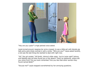 “Hey are you Layla?” a high pitched voice asked.

Layla turned around, keeping her arms crossed, to see a little girl with blonde pig
tails and a pink dress coming in with a smile, “Who are you?” Layla asked harshly,
a kid was the last thing she wanted to deal with right now.

“Jill,” the girl smiled, “Jill Smith, Johnny's little sister. You're Layla right? Johnny
and Ophelia told me they found you in the desert! That's so awesome, where did
you come from? Do you even remember? Are you like that other women they
found named Bella?”

“Excuse me?” Layla snapped overwhelmed by her annoying questions.
 