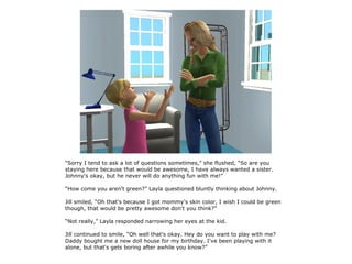 “Sorry I tend to ask a lot of questions sometimes,” she flushed, “So are you
staying here because that would be awesome, I have always wanted a sister.
Johnny's okay, but he never will do anything fun with me!”

“How come you aren't green?” Layla questioned bluntly thinking about Johnny.

Jill smiled, “Oh that's because I got mommy's skin color, I wish I could be green
though, that would be pretty awesome don't you think?”

“Not really,” Layla responded narrowing her eyes at the kid.

Jill continued to smile, “Oh well that's okay. Hey do you want to play with me?
Daddy bought me a new doll house for my birthday. I've been playing with it
alone, but that's gets boring after awhile you know?”
 