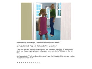 Jill looked up at her frown, “Johnny was right you are mean!”

Layla just smiled, “Yep well that's sort of my speciality.”

“One day you are going to be a mommy and your kids are going to want to play
dolls and they are going to get really upset when you don't,” Jill said on the way
out.

Layla coughed, “Yeah um I don't think so.” Just the thought of her being a mother
made her want to hurl.


*~*~*~*~*~*~*~*~*~*~*~*
 