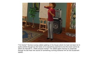 “I'm home!” Romeo Loving called walking in his house which he had not been to in
quite awhile though by the looks of it everything seemed to be the exact same as
when he had left it. “Hello anyone home?” he yelled again having no response
though he did hear the sound of something running towards him at full exuberant
speed.
 