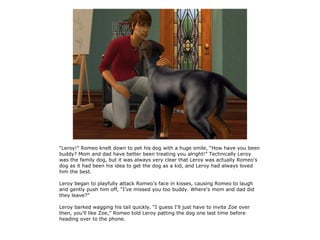“Leroy!” Romeo knelt down to pet his dog with a huge smile, “How have you been
buddy? Mom and dad have better been treating you alright!” Technically Leroy
was the family dog, but it was always very clear that Leroy was actually Romeo's
dog as it had been his idea to get the dog as a kid, and Leroy had always loved
him the best.

Leroy began to playfully attack Romeo's face in kisses, causing Romeo to laugh
and gently push him off, “I've missed you too buddy. Where's mom and dad did
they leave?”

Leroy barked wagging his tail quickly. “I guess I'll just have to invite Zoe over
then, you'll like Zoe,” Romeo told Leroy patting the dog one last time before
heading over to the phone.
 
