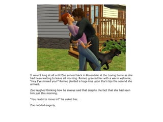 It wasn't long at all until Zoe arrived back in Rosendale at the Loving home as she
had been waiting to leave all morning. Romeo greeted her with a warm welcome,
“Hey I've missed you!” Romeo planted a huge kiss upon Zoe's lips the second she
arrived.

Zoe laughed thinking how he always said that despite the fact that she had seen
him just this morning.

“You ready to move in?” he asked her.

Zoe nodded eagerly.
 