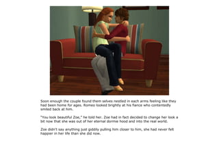 Soon enough the couple found them selves nestled in each arms feeling like they
had been home for ages. Romeo looked brightly at his fiance who contentedly
smiled back at him.

“You look beautiful Zoe,” he told her. Zoe had in fact decided to change her look a
bit now that she was out of her eternal dormie hood and into the real world.

Zoe didn't say anything just giddily pulling him closer to him, she had never felt
happier in her life than she did now.
 