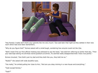 “Hey Romeo I really don't think your parents like me very much,” Zoe said later that night as they settled in their new
room which had once been Samantha's.

“Why do you figure that?” Romeo asked with a small laugh, wondering how anyone could not like Zoe.

“Well I mean first our first official meeting was awkward to say the least,” she told him referring to earlier that day, “Then
your dad kept asking me all those weird questions at dinner, he seemed really disappointed that I have nice points.”

Romeo chucked, “Zoe that's just my dad and they both like you, they told me so.”

“Really?” she asked with wide doubtful eyes.

“Yes really,” he smiled pulling her close to him, “And are you okay moving in a new house and everything.”

“Yeah except Romeo.”

“Yeah?”
 