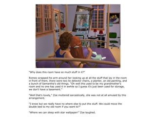 “Why does this room have so much stuff in it?”

Romeo wrapped his arm around her looking up at all the stuff that lay in the room
in front of them, there were two lie detector chairs, a planter, an old painting, and
a bunch of Samantha's old things. “Oh well this used to be my grandmother's
room and no one has used it in awhile so I guess it's just been used for storage,
we don't have a basement.”

“Well that's lovely,” Zoe muttered sarcastically, she was not at all amused by this
arrangement.

“I know but we really have no where else to put this stuff. We could move the
double bed to my old room if you want to?”

“Where we can sleep with star wallpaper!” Zoe laughed.
 