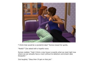 “I think that would be a wonderful idea!” Romeo kissed her gently.

“Really?” Zoe asked with a hopeful voice.

Romeo nodded, “Yeah I think a new house is exactly what we need right now
where we can actually have a room without lie detectors and dream date
bouquets.”

Zoe laughed, “Okay then I'll get on that job.”
 