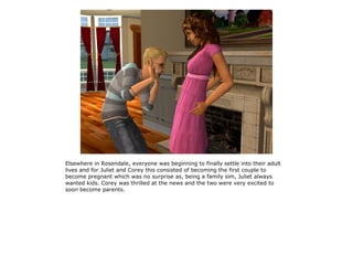 Elsewhere in Rosendale, everyone was beginning to finally settle into their adult
lives and for Juliet and Corey this consisted of becoming the first couple to
become pregnant which was no surprise as, being a family sim, Juliet always
wanted kids. Corey was thrilled at the news and the two were very excited to
soon become parents.
 