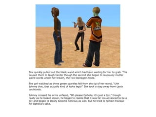 She quickly pulled out the black wand which had been waiting for her to grab. This
caused them to laugh harder though the second she began to raucously mutter
weird words under her breath, the two teenagers froze.

The girl watched as three green sparkles fell from the tip of her wand, “Uhh
Johnny that, that actually kind of looks legit!” She took a step away from Layla
cautiously.

Johnny crossed his arms unfazed, “Oh please Ophelia, it's just a toy,” though
really as he looked closer, he began to realize that it was far too advanced to be a
toy and began to slowly become nervous as well, but he tried to remain tranquil
for Ophelia's sake.
 