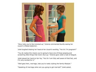 “Wow Jules you're like knocked up,” Victoria commented bluntly seeing her
cousin's inflated abdomen.

Juliet laughed shaking her head at her cousin's wording, “Yes Vic I'm pregnant!”

“You do realize this means you're going to have one of those pooping and
screaming little things that never shut up,” Victoria gave Juliet a look of disgust.

Juliet placed her hand on her hip, “Yes Vic I am fully well aware of that fact, and
I'm very excited for it.”

“Well geez then, marriage, kids you're really rocking the family lifestyle.”

“Speaking of marriage when are you going to get married?” Juliet asked.
 