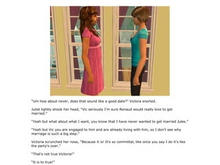 “Um how about never, does that sound like a good date?” Victora snorted.

Juliet lightly shook her head, “Vic seriously I'm sure Renaud would really love to get
married.”

“Yeah but what about what I want, you know that I have never wanted to get married Jules.”

“Yeah but Vic you are engaged to him and are already living with him, so I don't see why
marriage is such a big step.”

Victoria scrunched her nose, “Because it is! It's so committal, like once you say I do it's like
the party's over.”

“That's not true Victoria!”

“It is to true!”
 