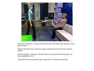 “So Jules is pregnant,” Victoria told Renaud later that afternoon walking in from
Juliet's house.

“Really well that's nice, Juliet has always wanted that sort of thing,” Renaud
smiled.

Victoria nodded, “Yeah and I still don't get it, the whole family thing just has
never appealed to me.”

“Yeah well I think you would make a good mom,” Renaud commented.
 