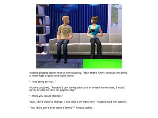 Victoria plopped down next to him laughing, “Now that's funny Renaud, me being
a mom thats a good joke right there.”

“I was being serious.”

Victoria coughed, “Renaud I can barley take care of myself sometimes, I would
never be able to care for anyone else.”

“I think you would change.”

“But I don't want to change, I like who I am right now,” Victoria told him sternly.

“You really don't ever want a family?” Renaud asked.
 
