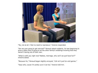 “No, not at all. I feel no need to reproduce,” Victoria responded.

“Are we ever going to get married?” Renaud asked suddenly, he was beginning to
grow a little tired of going to all the other family's weddings knowing that they
weren't having one of their own.

“What is with you right now? Babies, marriage, why can't we just have fun?”
Victoria asked.

“Because Vic,” Renaud began slightly annoyed, “Life isn't just fun and games.”

“Says who, cause I'm pretty sure it can be,” Victoria told him.
 