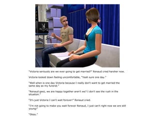 “Victoria seriously are we ever going to get married?” Renaud cried harsher now.

Victoria looked down feeling uncomfortable, “Yeah sure one day.”

“Well when is one day Victoria because I really don't want to get married the
same day as my funeral.”

“Renaud geez, we are happy together aren't we? I don't see the rush in the
situation.”

“It's just Victoria I can't wait forever!” Renaud cried.

“I'm not going to make you wait forever Renaud, I just can't right now we are still
young!”

“Okay.”
 