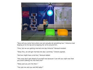 “Now will you come here where we can actually do something fun,” Victoria cried
leaping on to his lap and wrapping her arms around him.

“Fine, but we are getting married one day Victoria!” Renaud insisted.

“Okay fine, we will get married one day I promise,” Victoria agreed.

“And we might have a kid too,” Renaud added.

“Hey wow don't get ahead of yourself now because I can tell you right now that
you aren't talking me into that one!”

“Okay just you are me then.”

“Yes just me and you and NO baby!”
 