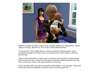 Rosaline cuddled the baby closely to her shoulder patting his head gently, cooing
softly in his ears. Behind her Lexy Taylor smiled watching them.

“To be honest I can't really believe it either sometimes because well I never
considered myself ever being a mom or anything, but I don't regret it one bit,”
she grinned.

“How is Vicki with all this, I mean she is a romance sim and all so I know babies
most not be her forte,” Rosaline continued to hold and cuddle the baby bouncing
him up and down slowly, she really wanted one one day.

“She's actually really cool with it and adores little Edwin!” Lexy paused, “Okay well
maybe she wasn't completely cool with it when she first found out...”
 