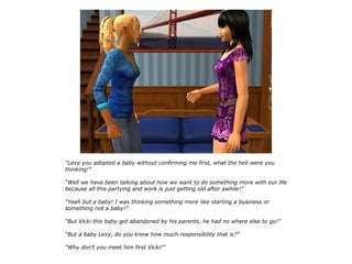 “Lexy you adopted a baby without confirming me first, what the hell were you
thinking!”

“Well we have been talking about how we want to do something more with our life
because all this partying and work is just getting old after awhile!”

“Yeah but a baby! I was thinking something more like starting a business or
something not a baby!”

“But Vicki this baby got abandoned by his parents, he had no where else to go!”

“But a baby Lexy, do you know how much responsibility that is?”

“Why don't you meet him first Vicki!”
 