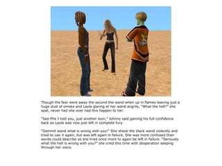 Though the fear went away the second the wand when up in flames leaving just a
huge dust of smoke and Layla glaring at her wand angrily, “What the hell?” she
spat, never had she ever had this happen to her.

“See Phe I told you, just another loon,” Johnny said gaining his full confidence
back as Layla was now just left in complete fury.

“Dammit wand what is wrong with you!” She shook the black wand violently and
tried to use it again, but was left again in failure. She was more confused than
words could describe as she tried once more to again be left in failure. “Seriously
what the hell is wrong with you?” she cried this time with desperation seeping
through her voice.
 