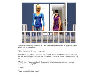 “She was eventually cool with it... it's kind of hard to not fall in love with Edwin
when you first see him.”

“Okay he is kind of cute, really cute.”

“See I told you, Vicki I know we are going to make great parents and I'm sorry
for not talking to you about it first but when I saw little Edwin I just couldn't say
no.”

“That's okay I guess, but only because he's cute, just promise me no more
surprise babies alright?”

“Deal!”

“Aww look at his little toes!”
 