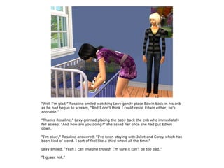 “Well I'm glad,” Rosaline smiled watching Lexy gently place Edwin back in his crib
as he had begun to scream, “And I don't think I could resist Edwin either, he's
adorable.”

“Thanks Rosaline,” Lexy grinned placing the baby back the crib who immediately
fell asleep, “And how are you doing?” she asked her once she had put Edwin
down.

“I'm okay,” Rosaline answered, “I've been staying with Juliet and Corey which has
been kind of weird. I sort of feel like a third wheel all the time.”

Lexy smiled, “Yeah I can imagine though I'm sure it can't be too bad.”

“I guess not.”
 