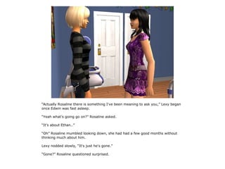 “Actually Rosaline there is something I've been meaning to ask you,” Lexy began
once Edwin was fast asleep.

“Yeah what's going go on?” Rosaline asked.

“It's about Ethan..”

“Oh” Rosaline mumbled looking down, she had had a few good months without
thinking much about him.

Lexy nodded slowly, “It's just he's gone.”

“Gone?” Rosaline questioned surprised.
 